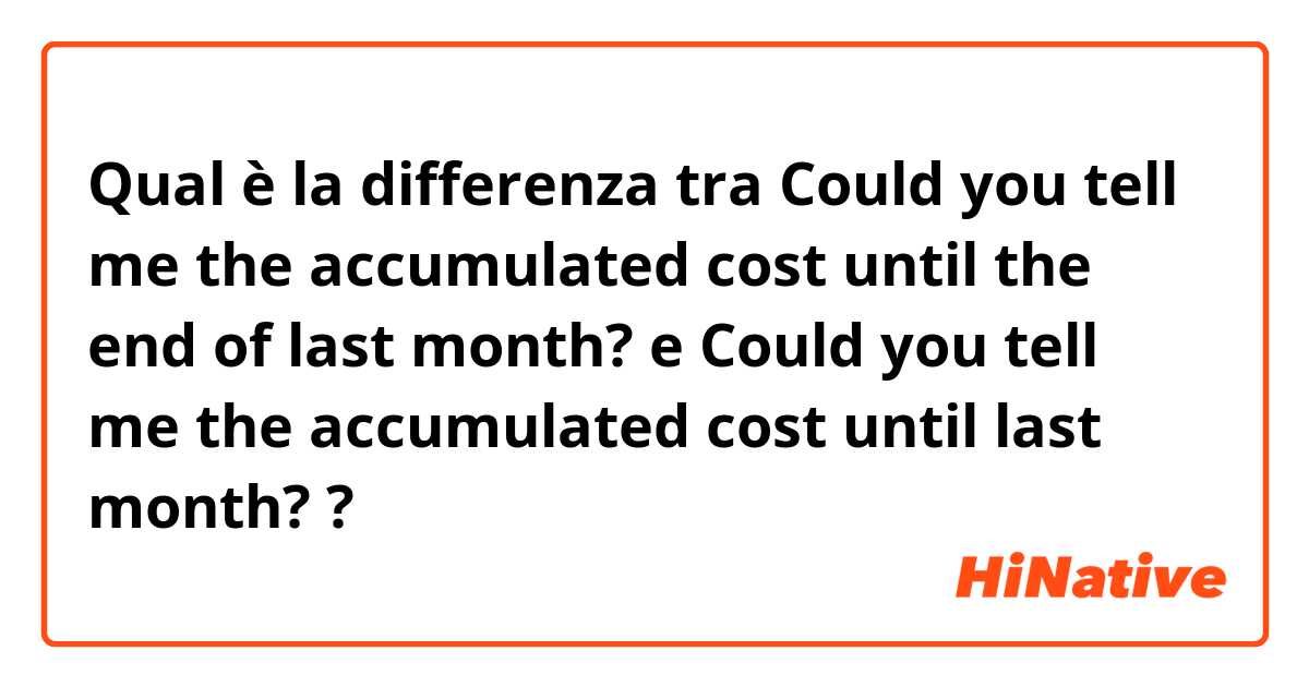 Qual è la differenza tra  Could you tell me the accumulated cost until the end of last month? e Could you tell me the accumulated cost until last month? ?