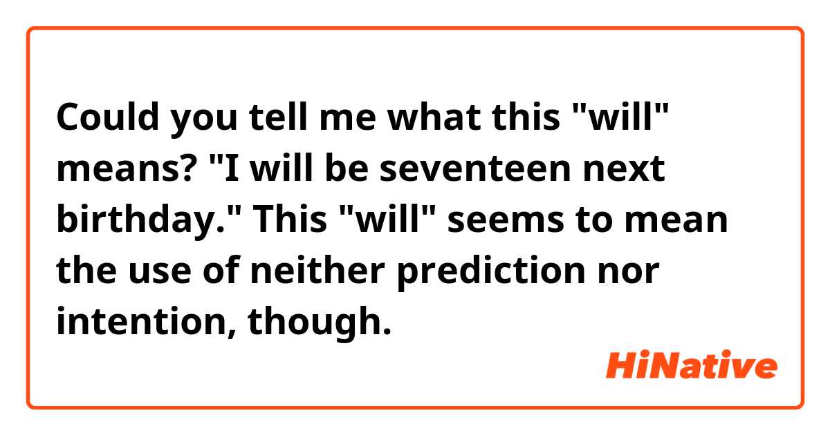 Could you tell me what this "will" means?

"I will be seventeen next birthday."

This "will" seems to mean the use of neither prediction nor intention, though.