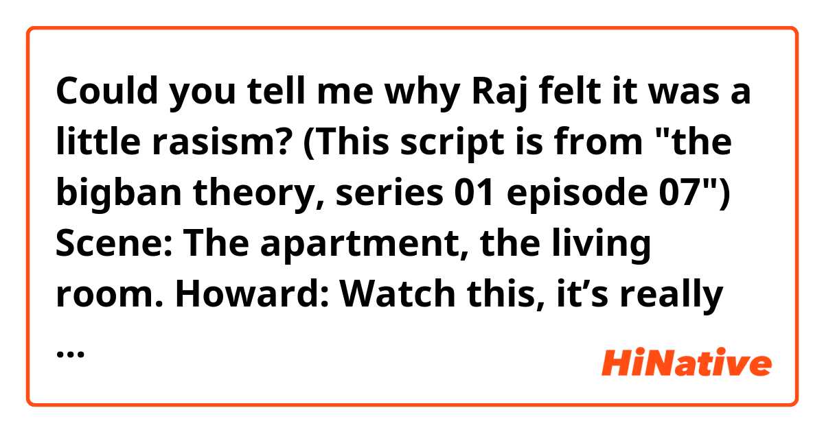 Could you tell me why Raj felt it was a little rasism?

(This script is from "the bigban theory, series 01 episode 07")
Scene: The apartment, the living room.
Howard: Watch this, it’s really cool. Call Leonard Hofstadter.
Howard’s phone: Did you say, call Helen Boxleitner?
Howard: No. Call Leonard Hofstadter.
Howard’s phone: Did you say, call Temple Beth Sader.
Howard: No.
Leonard: Here, let me try. Call McFlono McFloonyloo. Heh-heh.
Howard’s phone: Calling Rajesh Koothrappali. (Raj’s phone rings).
Raj: Oh, that’s very impressive. And a little racist.