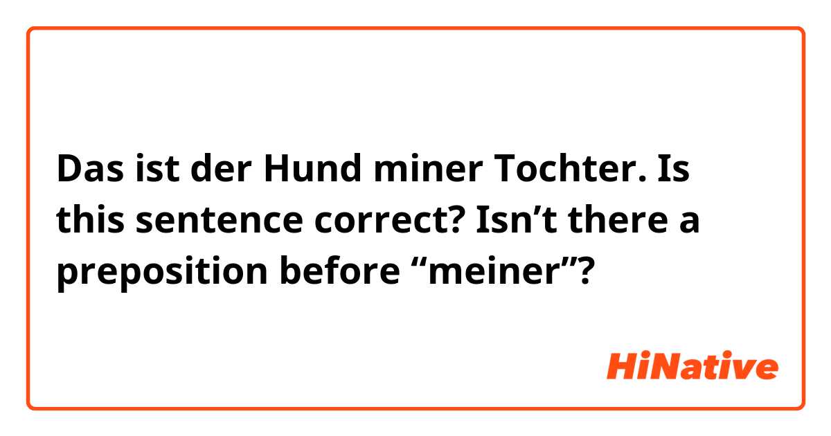 Das ist der Hund miner Tochter.

Is this sentence correct? Isn’t there a preposition before “meiner”?