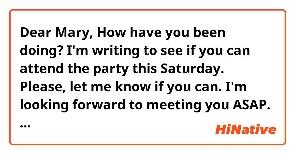 Dear Mary, 
How have you been doing?
I'm writing to see if you can attend the party this Saturday. 
Please, let me know if you can. 
I'm looking forward to meeting you ASAP. 
Thank you, 
Sue.

Does the conversation sound natural? If not, please correct me. Thank you. 