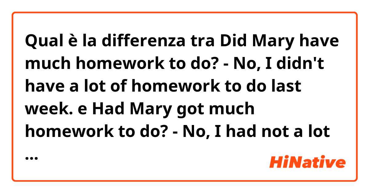 Qual è la differenza tra  Did Mary have much homework to do? - No, I didn't have a lot of homework to do last week. e Had Mary got much homework to do? - No, I had not a lot of homework to do last week ?