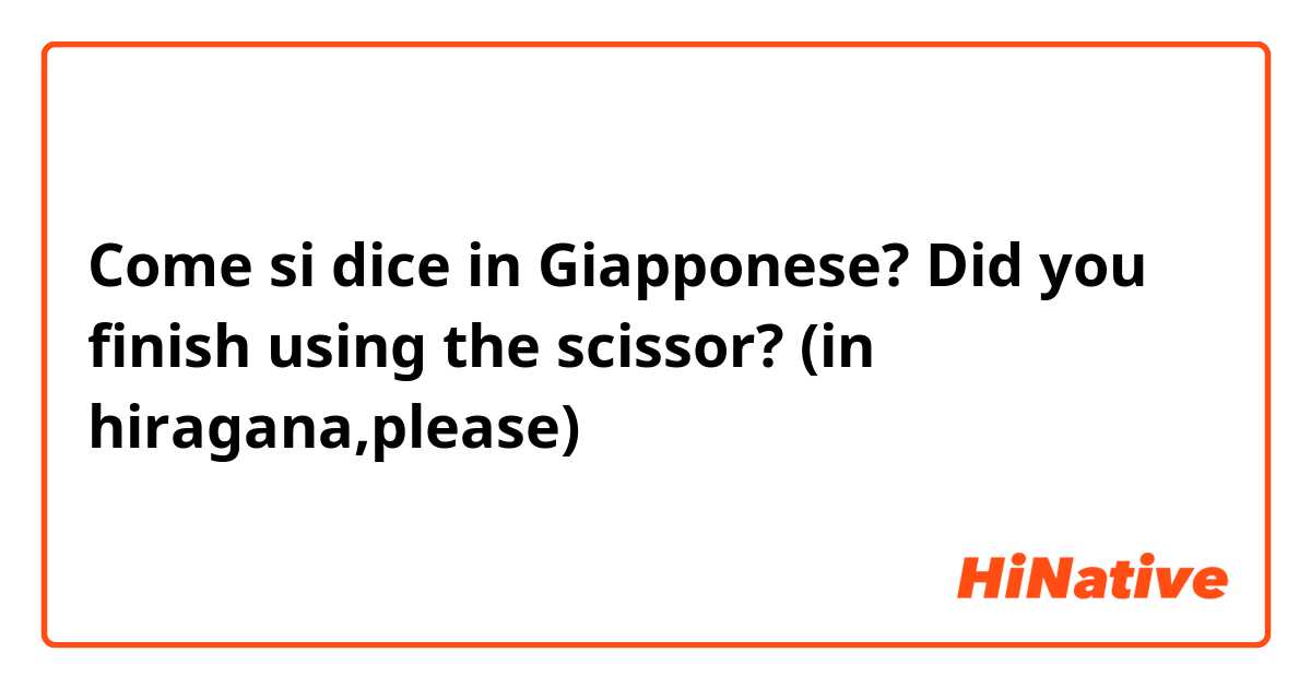 Come si dice in Giapponese? Did you finish using the scissor? (in hiragana,please)