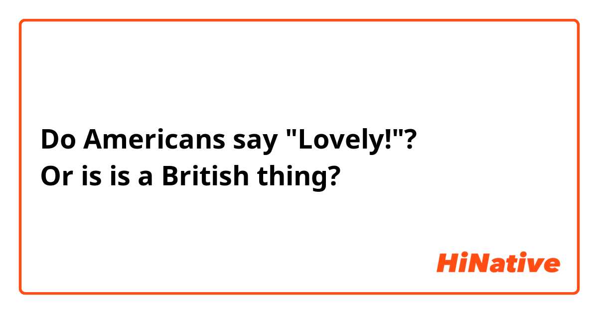 Do Americans say "Lovely!"?
Or is is a British thing?