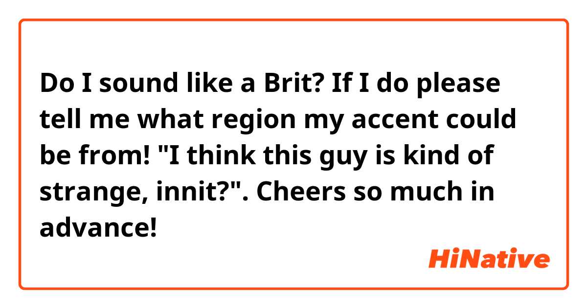 Do I sound like a Brit? If I do please tell me what region my accent could be from! "I think this guy is kind of strange, innit?". Cheers so much in advance🙏! 
