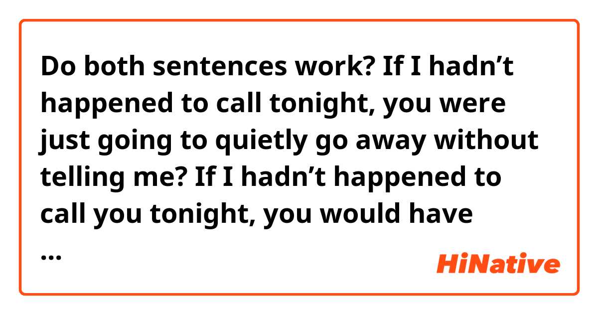 Do both sentences work?

If I hadn’t happened to call tonight, you were just going to quietly go away without telling me?

If I hadn’t happened to call you tonight, you would have quietly gone without telling me?