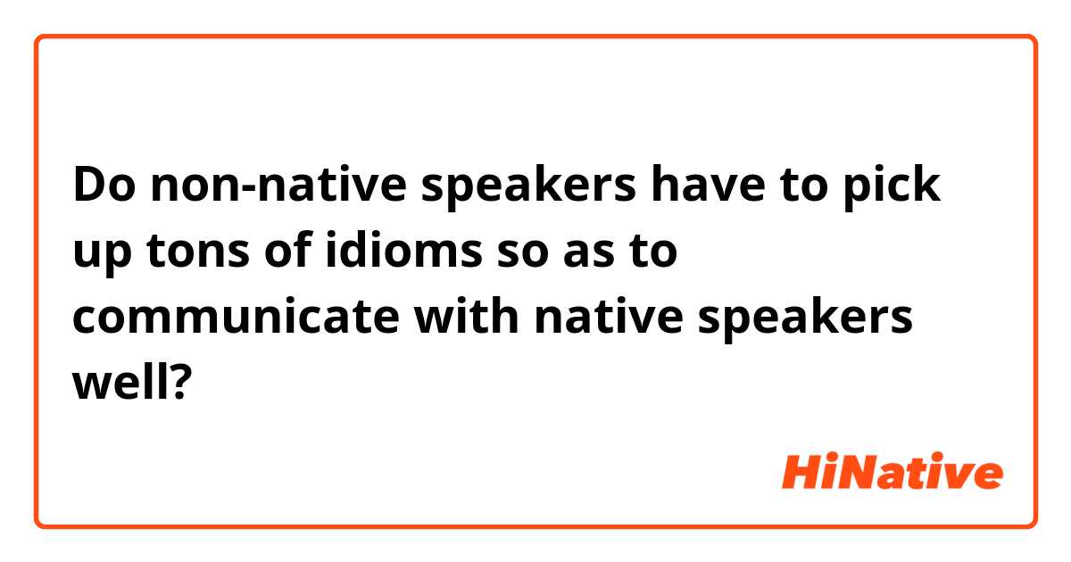 Do non-native speakers have to pick up tons of idioms so as to communicate with native speakers well?
