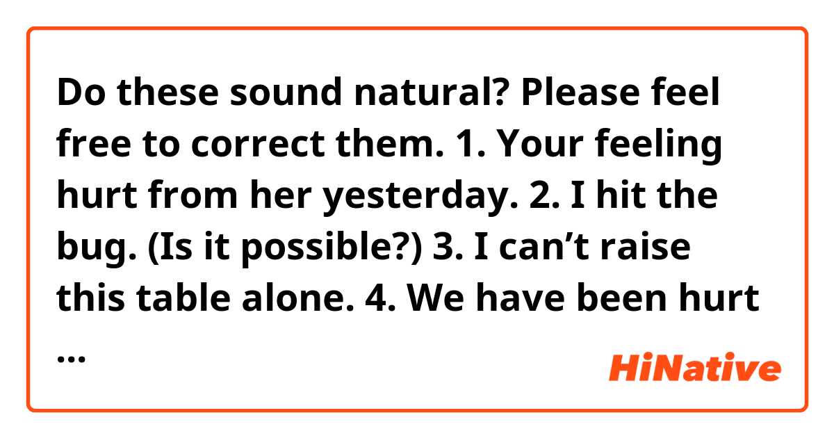Do these sound natural? Please feel free to correct them.
1. Your feeling hurt from her yesterday.
2. I hit the bug. (Is it possible?)
3. I can’t raise this table alone.
4. We have been hurt a lot in our lives.