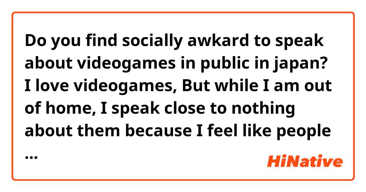 Do you find socially awkard to speak about videogames in public in japan?

I love videogames, But while I am out of home, I speak close to nothing about them because I feel like people might look at me as a geek or they would lose interest inmediatly 

I heard that it is common in japan and almost everyone does it , is it true?