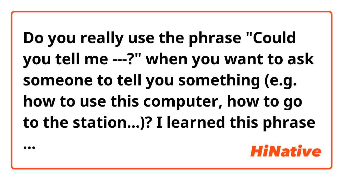 Do you really use the phrase "Could you tell me ---?" when you want to ask someone to tell you something (e.g. how to use this computer, how to go to the station...)?
I learned this phrase from many textbooks, but I want to know if it's actually used in everyday English.