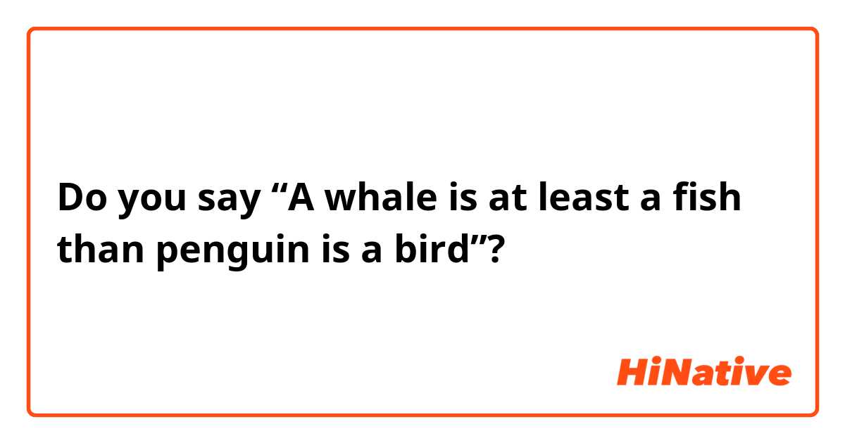 Do you say
“A whale is at least a fish than penguin is a bird”?