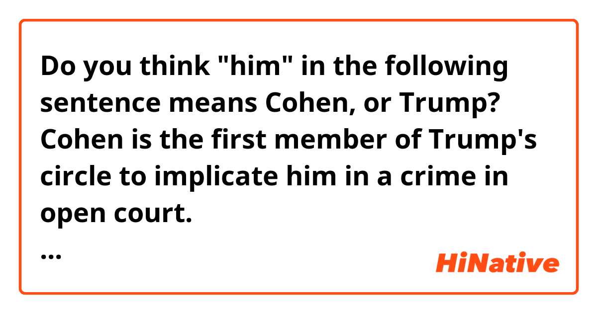 Do you think "him" in the following sentence means Cohen, or Trump?

Cohen is the first member of Trump's circle to implicate him in a crime in open court.
https://app.eikaiwa.dmm.com/daily-news/article/ex-trump-lawyer-cohen-gets-3-years-in-prison/5tfM9P7XEei6Wfs7XAOsCQ