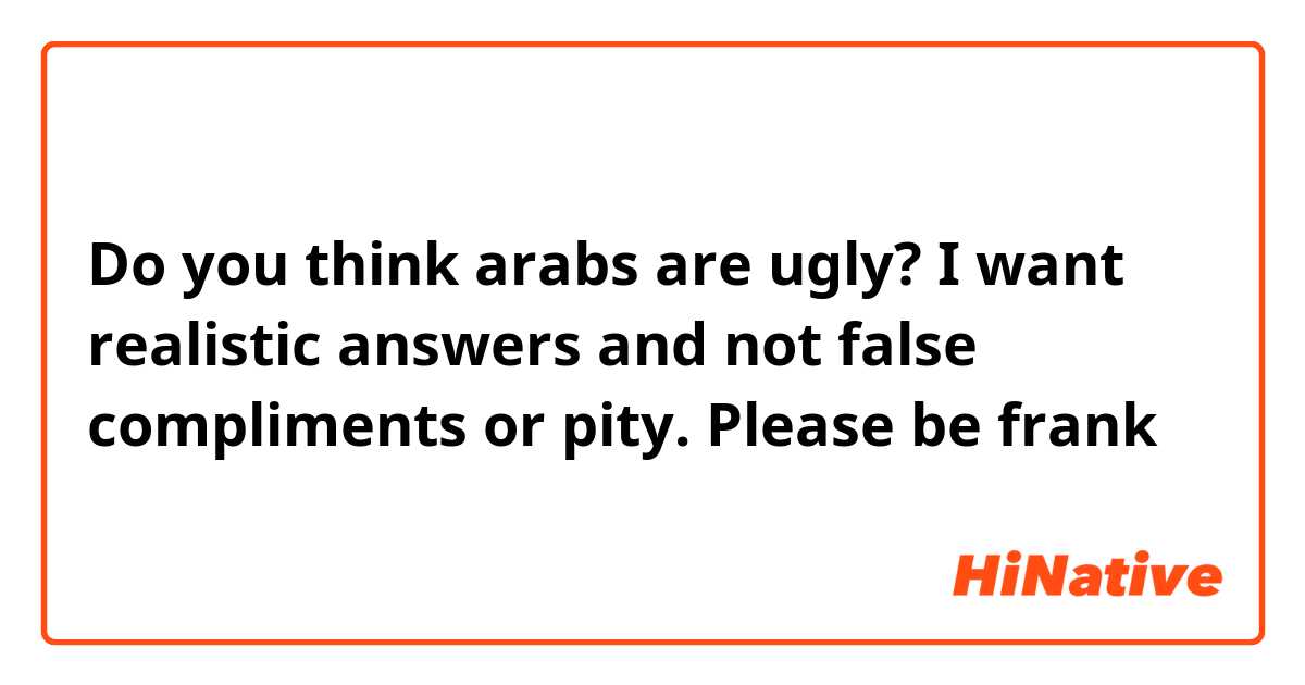 Do you think arabs are ugly? I want realistic answers and not false compliments or pity. Please be frank