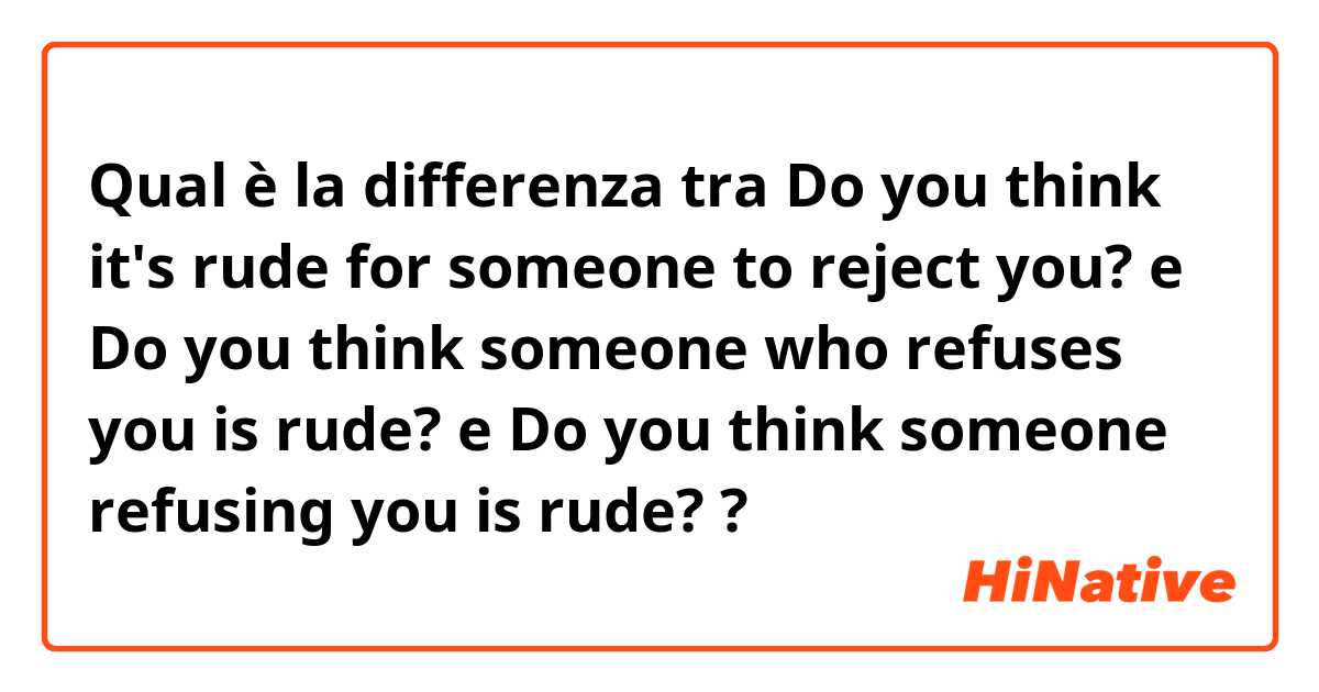 Qual è la differenza tra  Do you think it's rude for someone to reject you? e Do you think someone who refuses you is rude? e Do you think someone refusing you is rude? ?