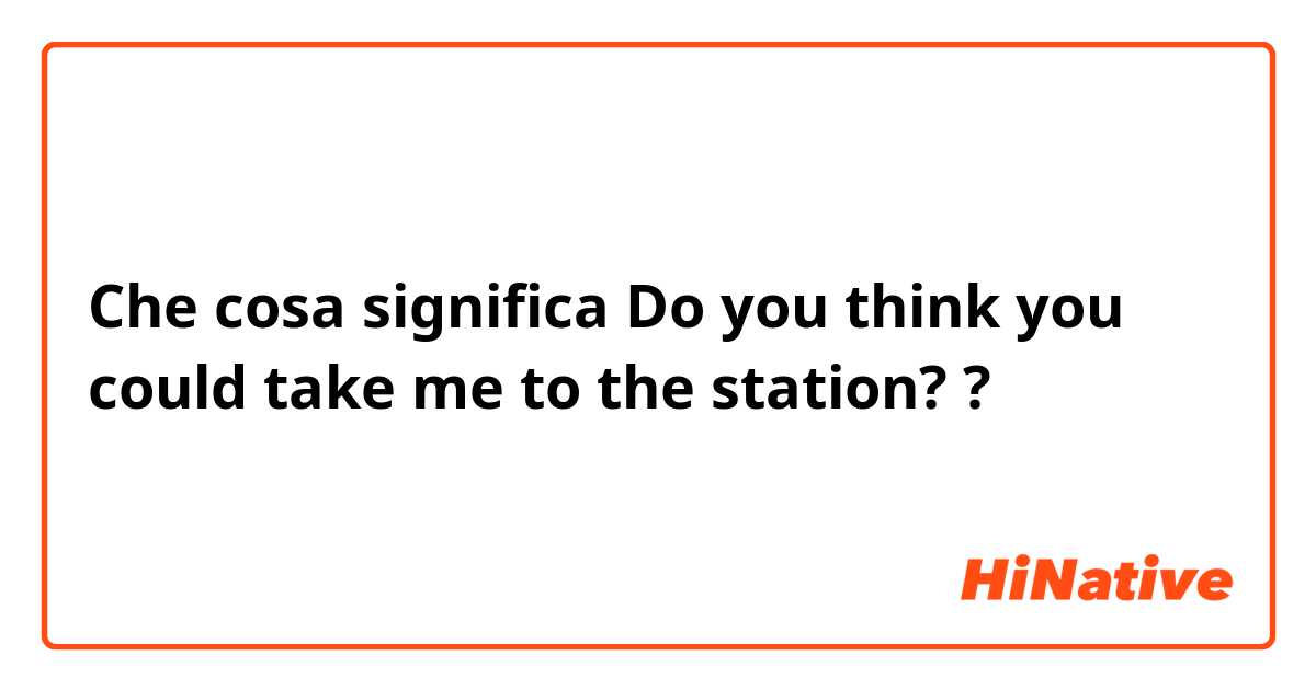 Che cosa significa Do you think you could take me to the station??