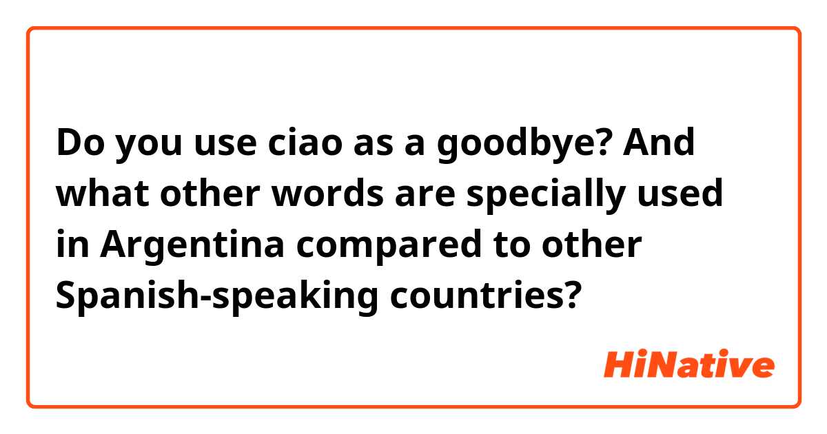 Do you use ciao as a goodbye?
And what other words are specially used in Argentina compared to other Spanish-speaking countries?