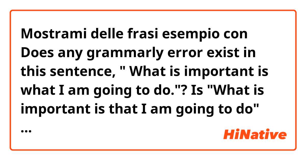 Mostrami delle frasi esempio con Does any grammarly error exist in this sentence, " What is important is what I am going to do."? Is "What is important is that I am going to do" more crrect?.