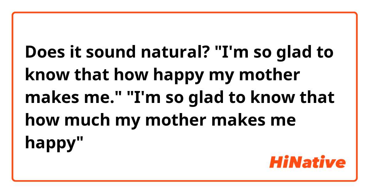 Does it sound natural? 
"I'm so glad to know that how happy my  mother makes me."

"I'm so glad to know that how much my mother makes me happy"