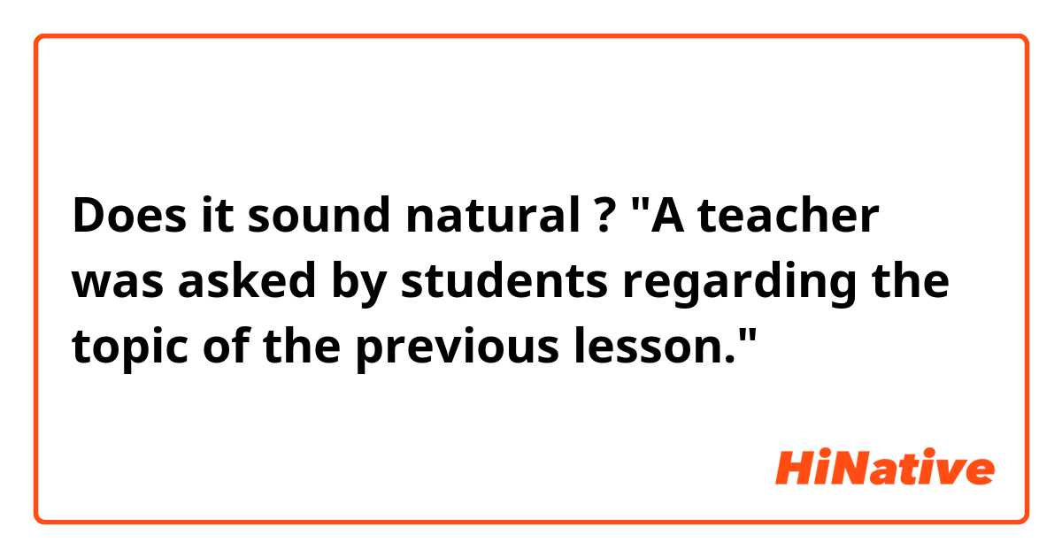 Does it sound natural ?

"A teacher was asked by students regarding the topic of the previous lesson."
