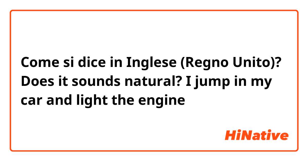 Come si dice in Inglese (Regno Unito)? Does it sounds natural?
I jump in my car and light the engine 