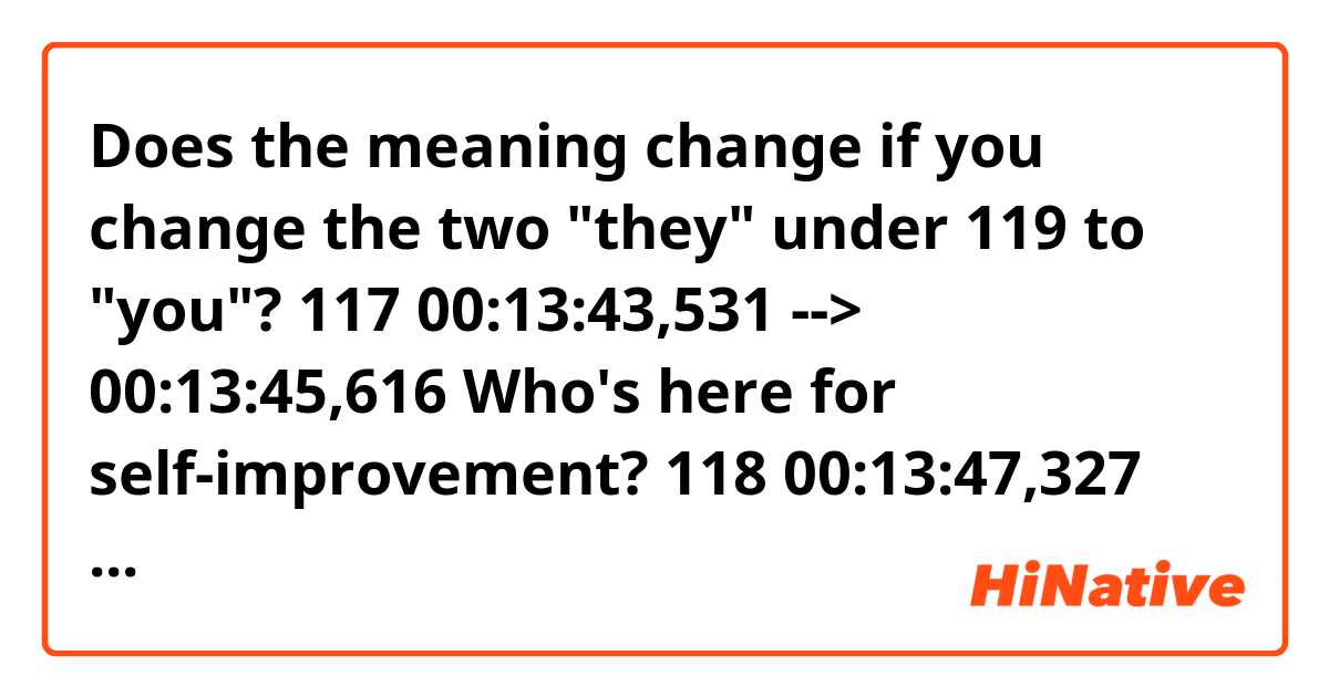 Does the meaning change if you change the two "they" under 119 to "you"?

117
00:13:43,531 --> 00:13:45,616
Who's here for self-improvement?

118
00:13:47,327 --> 00:13:50,037
Come on, give me a show of hands.

119
00:13:50,663 --> 00:13:57,211
Who among you is here hoping they
can actively improve who they are?
