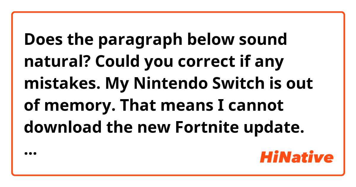 Does the paragraph below sound natural? Could you correct if any mistakes.

My Nintendo Switch is out of memory. That means I cannot download the new Fortnite update.
Usually just deleting past Fortnite data works fine when updating, but the upcoming chapter3 has a totally new map. I think that makes data for the chapter3 larger than usual and not enough for my memory capacity.