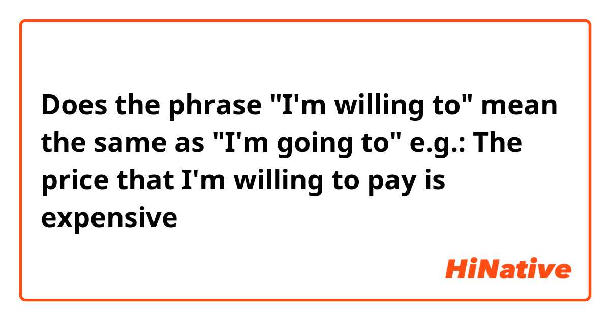 Does the phrase "I'm willing to" mean the same as "I'm going to"
e.g.: The price that I'm willing to pay is expensive
