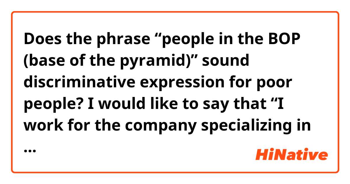 Does the phrase “people in the BOP (base of the pyramid)” sound discriminative expression for poor people?

I would like to say that “I work for the company specializing in electric supply business for people in the BOP". Do you feel the phrase rude to them?
