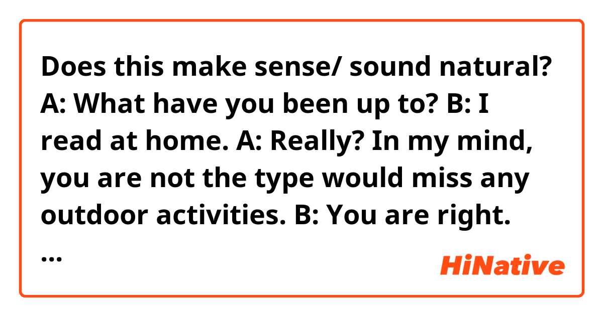 Does this make sense/ sound natural?
A: What have you been up to?
B: I read at home.
A: Really? In my mind, you are not the type would miss any outdoor activities.
B: You are right. But, you know… during COVID-19, we should stay at home as much as we can. At first, I was uncomfortable, but later I took one book randomly to read, I found I still love reading and then have read around three books these weeks. I think I've retrieved my enthusiasm for reading, so since then, I read, and after this pandemic, I would still keep this habit I think.
A: Wow, that sounds great. This period is rough but gives you an opportunity to know yourself again.
