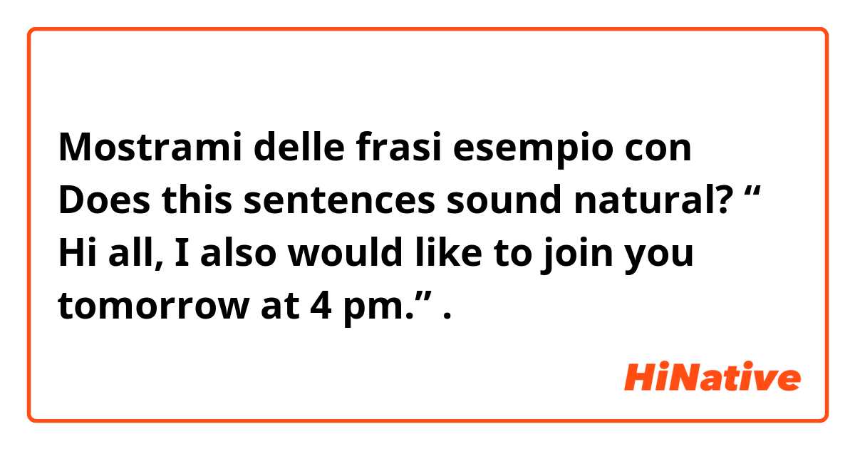 Mostrami delle frasi esempio con Does this sentences sound natural?  “ Hi all, I also would like to join you tomorrow at 4 pm.”.