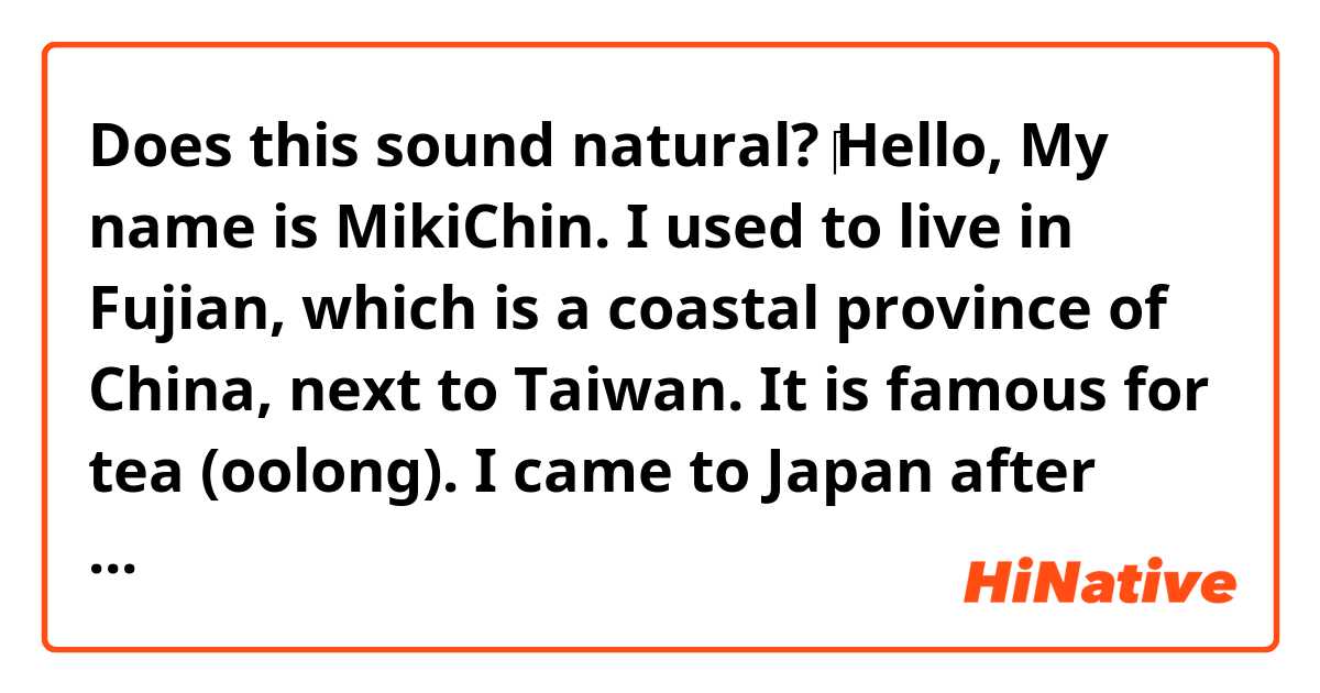 Does this sound natural?

‎Hello, My name is MikiChin. I used to live in Fujian, which is a coastal province of China, next to Taiwan.  It is famous for tea (oolong). I came to Japan after graduating from middle school in China. My native language Mandarin. If you are interested in Chinese or need Chinese language assistance, feel free to ask me.