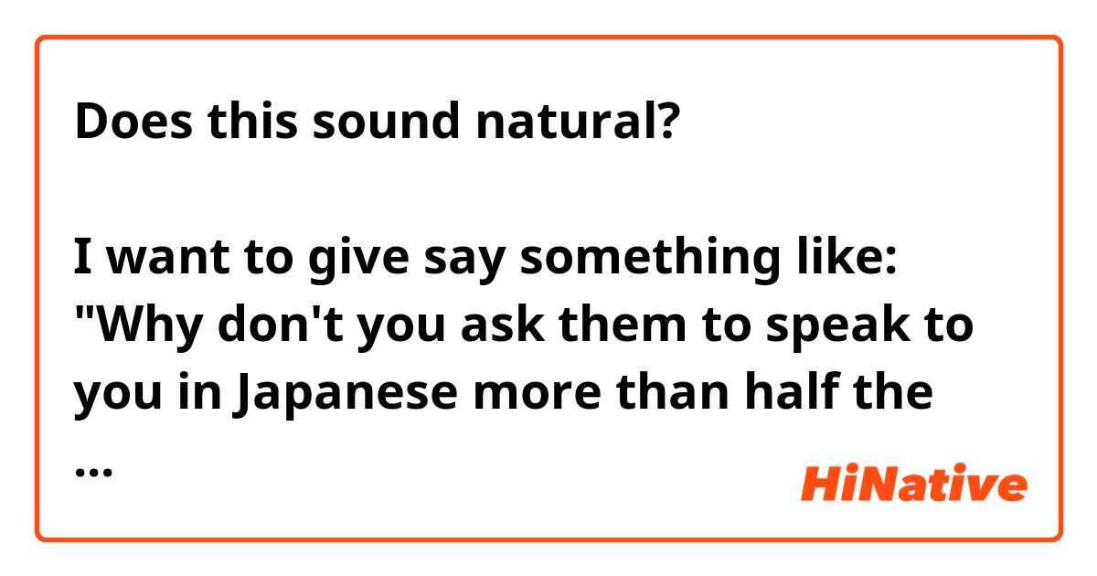 Does this sound natural?

彼らに「僕と半分の時間以上日本語に話しませんか？」と聞いたらどうですか。

I want to give say something like: "Why don't you ask them to speak to you in Japanese more than half the time." Is there a more natural way to say this?