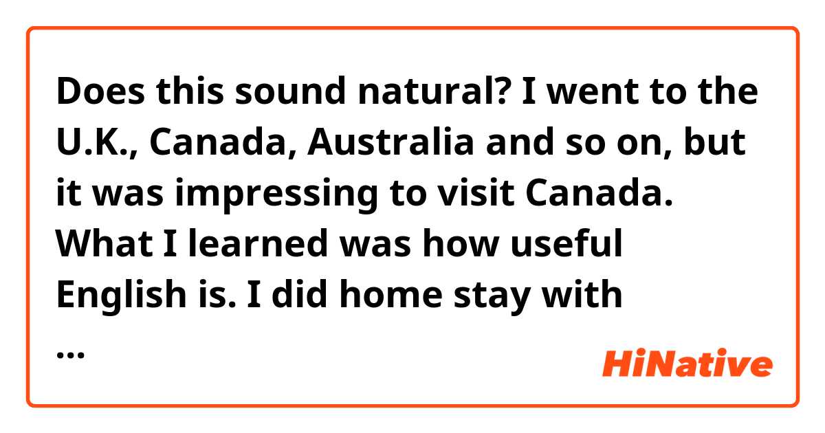 Does this sound natural?

I went to the U.K., Canada, Australia and so on, but it was impressing to visit Canada. What I learned was how useful English is. I did home stay with Filipina, Brazilian, Taiwanese and Spanish. Every night we talked a lot. Each of us was from each countries and spoke each mother tongues. Different cultures, different ideas and different favor. But we can know each other with English. English is tool to connect with a lot of people. Therefore I want students to know it. To do so, I'll make opportunity to talk with each other.