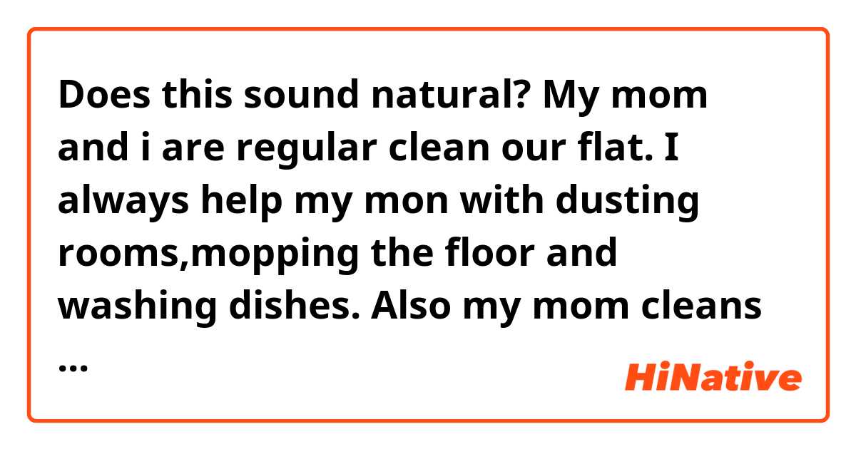 Does this sound natural?

My mom and i are regular clean our flat. I always help my mon with dusting rooms,mopping the floor and washing dishes. 
Also my mom cleans Kitchen,bathroom and bedroom. My younger sister also can help us, occasionally she can water the flowers.  