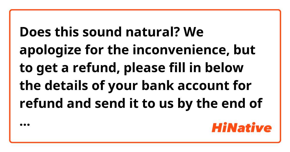 Does this sound natural?

We apologize for the inconvenience, but to get a refund, please fill in below the details of your bank account for refund and send it to us by the end of February using the enclosed return envelope. We sincerely apologize for the delay in our announcement of refund affected by Covid-19.