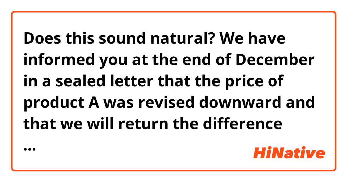 Does this sound natural?

We have informed you at the end of December in a sealed letter that the price of product A was revised downward and that we will return the difference between the amount you paid and the amount after the price revision. However, we have not received your reply about your bank account information for refund. We kindly request that you will return the document we have sent the other day as soon as possible.