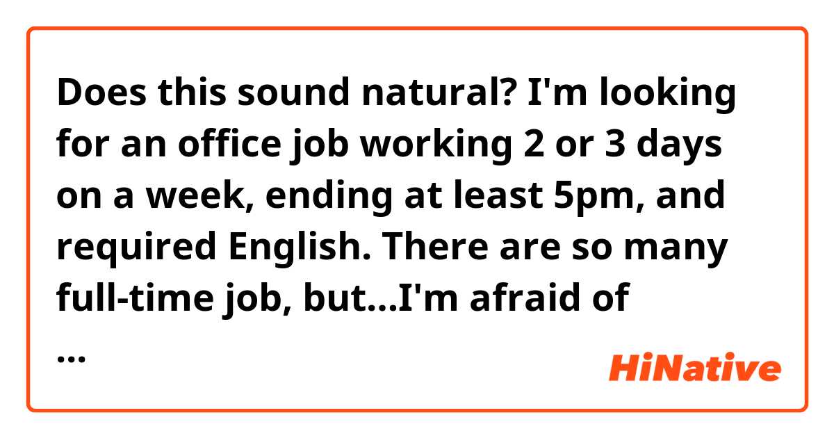 Does this sound natural?

I'm looking for an office job working 2 or 3 days on a week, ending at least 5pm, and required English.
There are so many full-time job, but…I'm afraid of working every day.