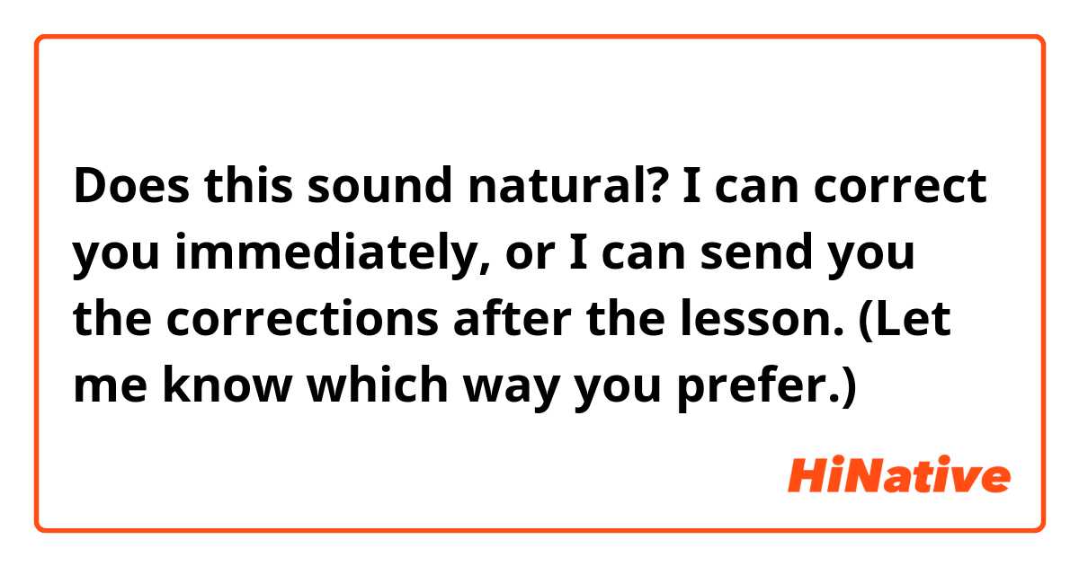 Does this sound natural?

I can correct you immediately, or I can send you the corrections after the lesson. (Let me know which way you prefer.)