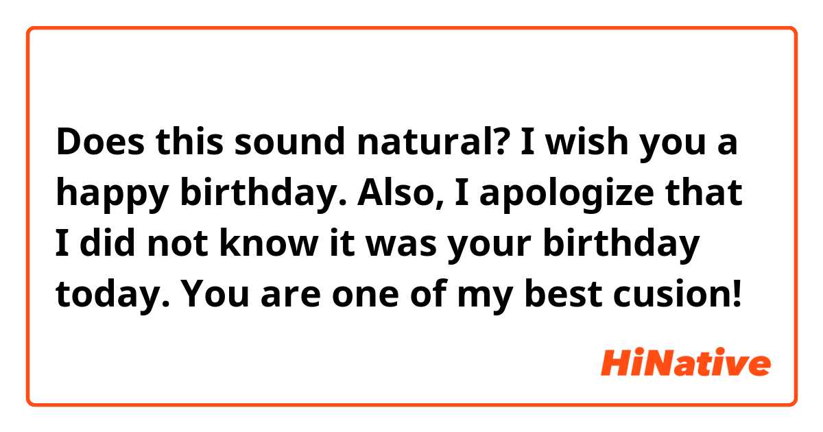 Does this sound natural?

I wish you a happy birthday. Also, I apologize that I did not know it was your birthday today. You are one of my best cusion!