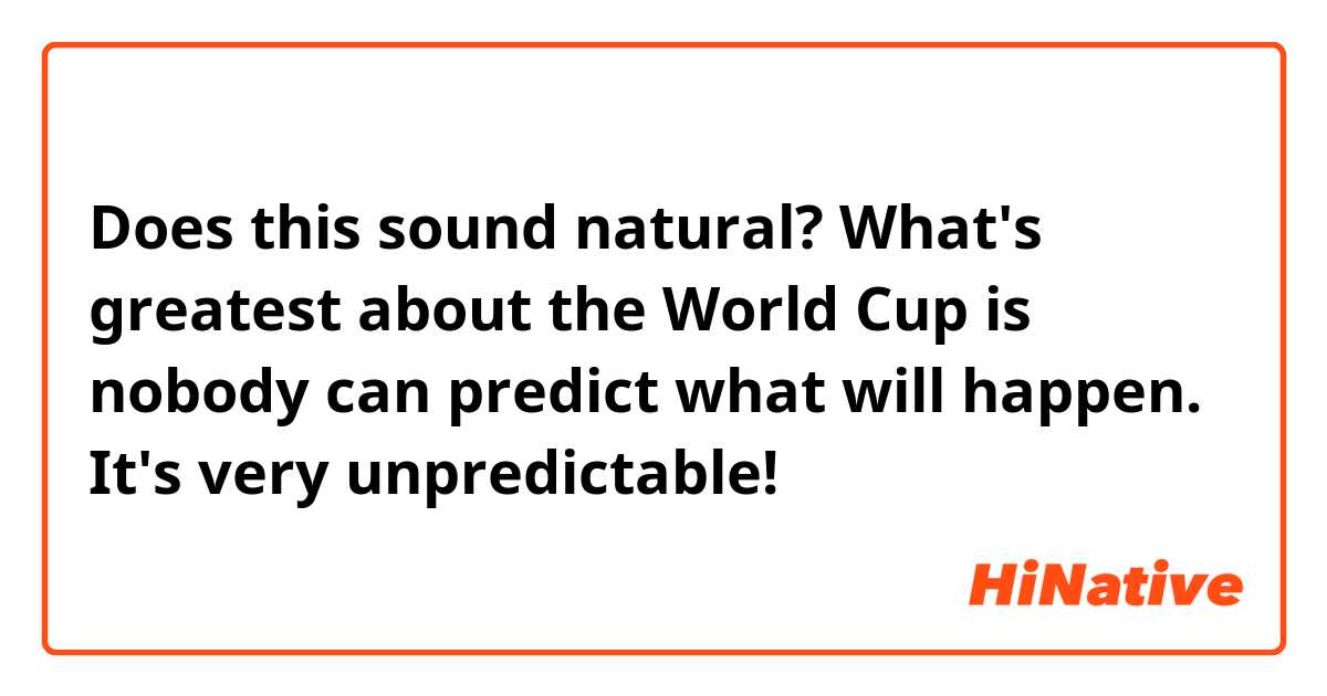 Does this sound natural?

What's greatest about the World Cup is nobody can predict what will happen. It's very unpredictable!