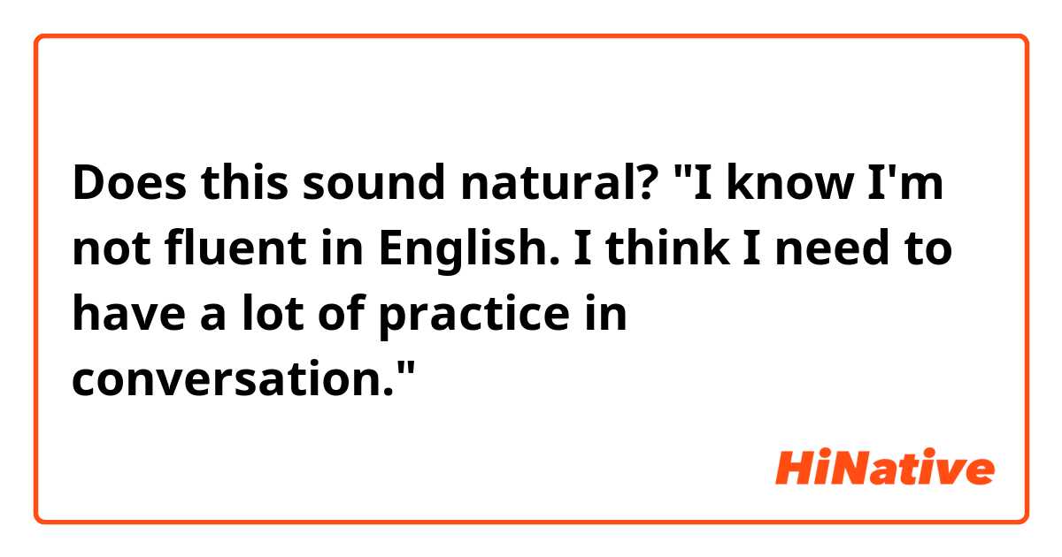 Does this sound natural?
"I know I'm not fluent in English. I think I need to have a lot of practice in conversation."