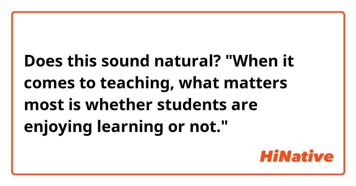 Does this sound natural?
"When it comes to teaching, what matters most is whether students are enjoying learning or not."