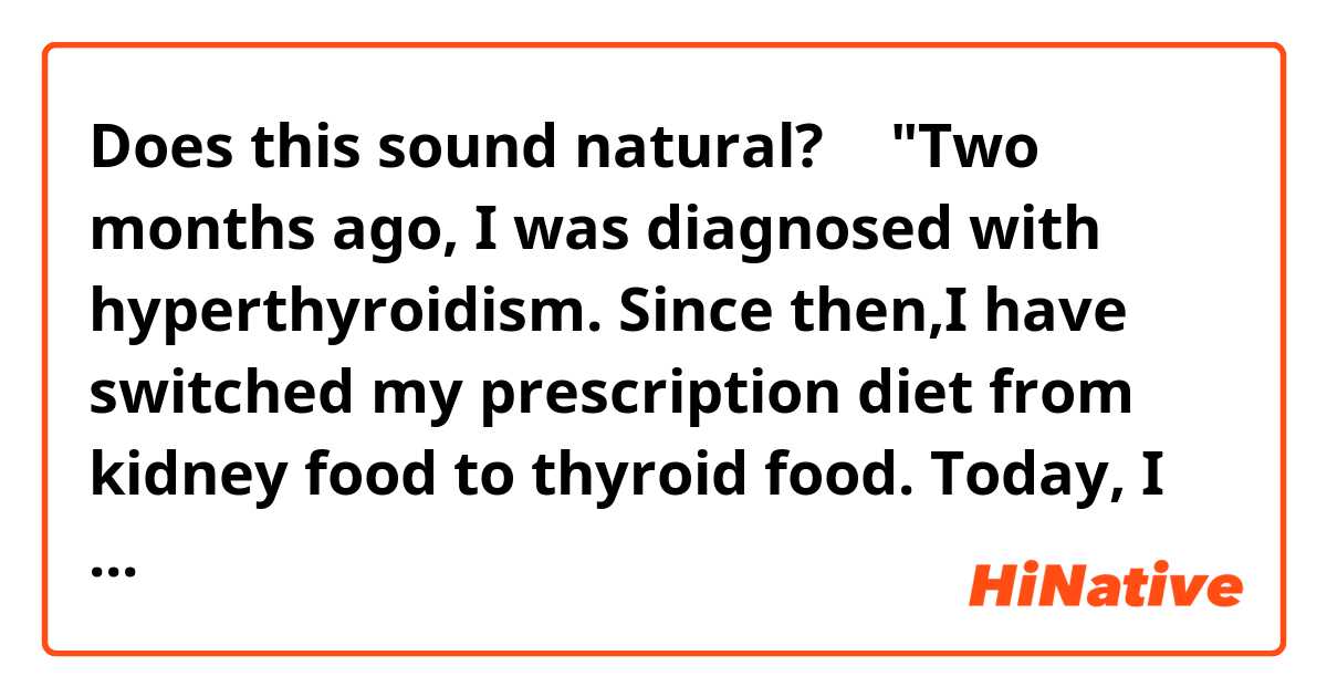 Does this sound natural?
↓
"Two months ago, I was diagnosed with hyperthyroidism.
Since then,I have switched my prescription diet from kidney food to thyroid food.
Today, I had blood test to see how effective it is. "