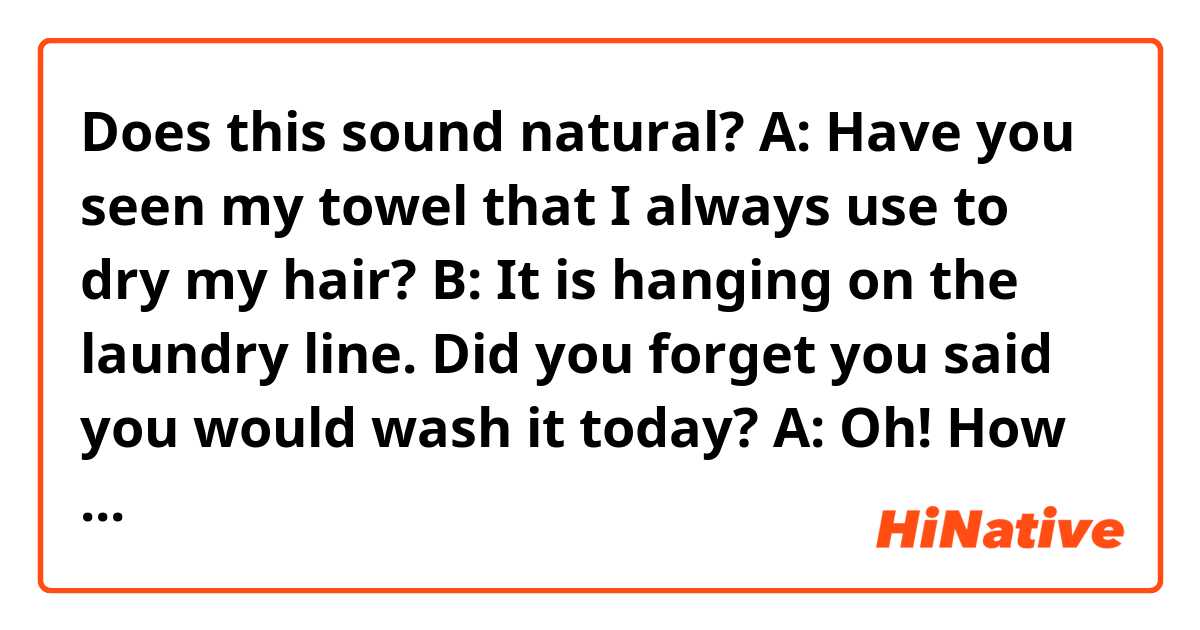 Does this sound natural?
A: Have you seen my towel that I always use to dry my hair?
B: It is hanging on the laundry line. Did you forget you said you would wash it today?
A: Oh! How about my coat?
B: You just hang it on the wall in your bedroom. I'm speechless.
