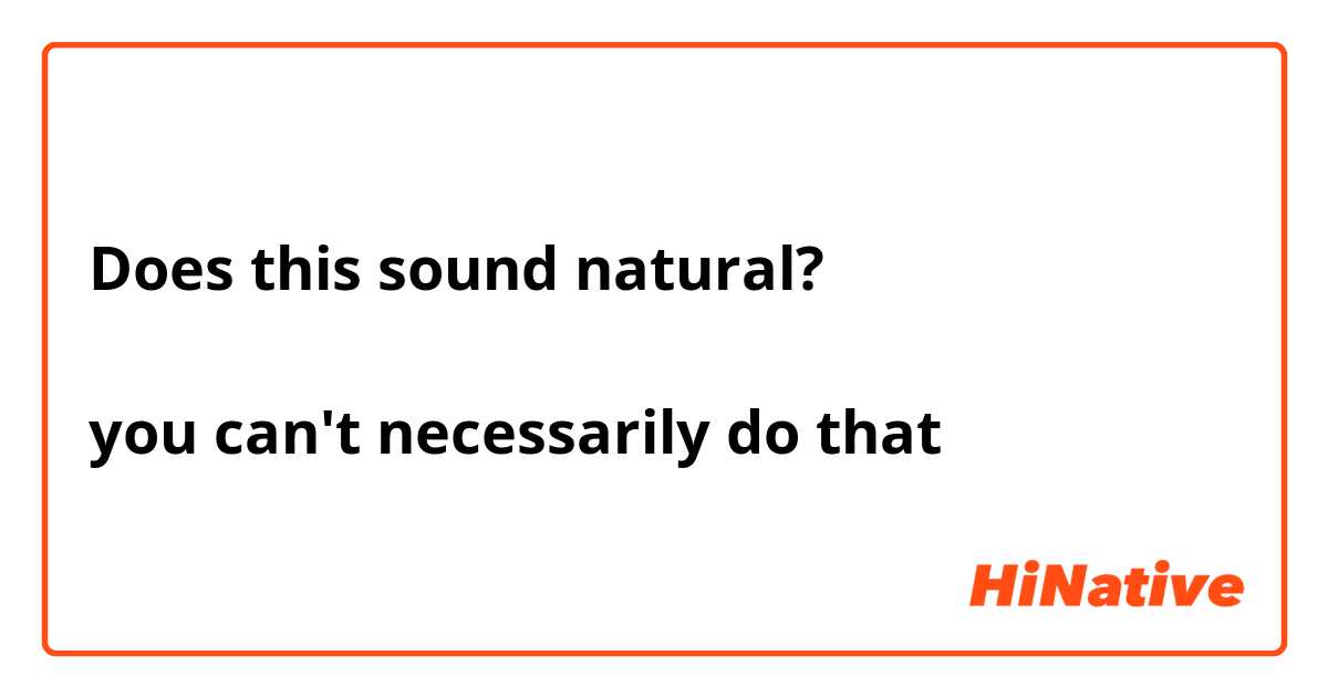 Does this sound natural? 

you can't necessarily do that 