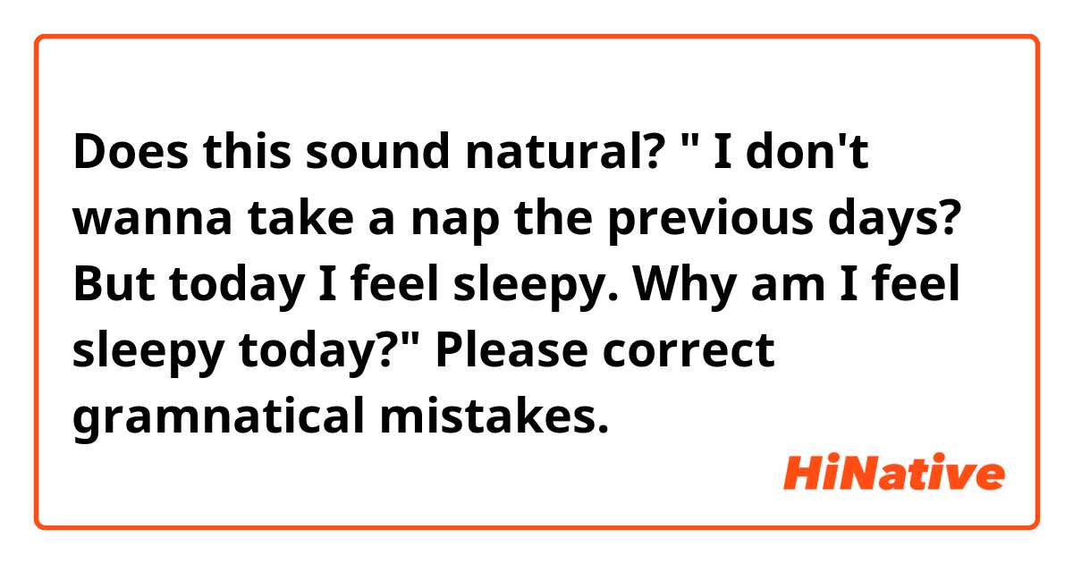 Does this sound natural? 
" I don't wanna take a nap the previous days? 
But today I feel sleepy. 
Why am I feel sleepy today?"

Please correct gramnatical mistakes. 