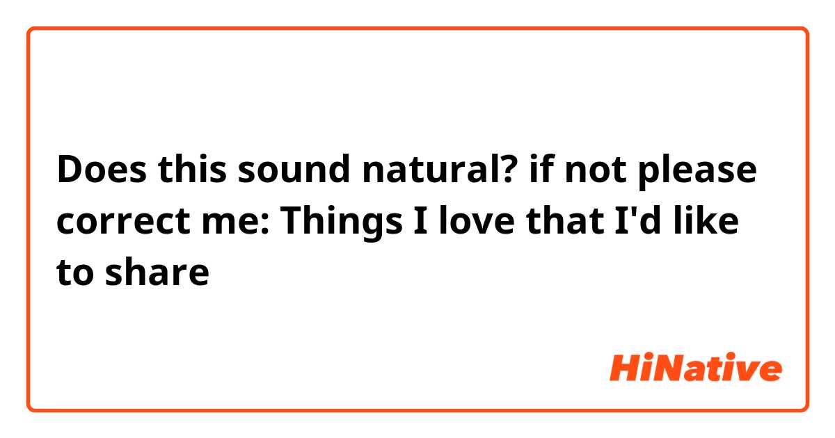 Does this sound natural? if not please correct me:

Things I love that I'd like to share 