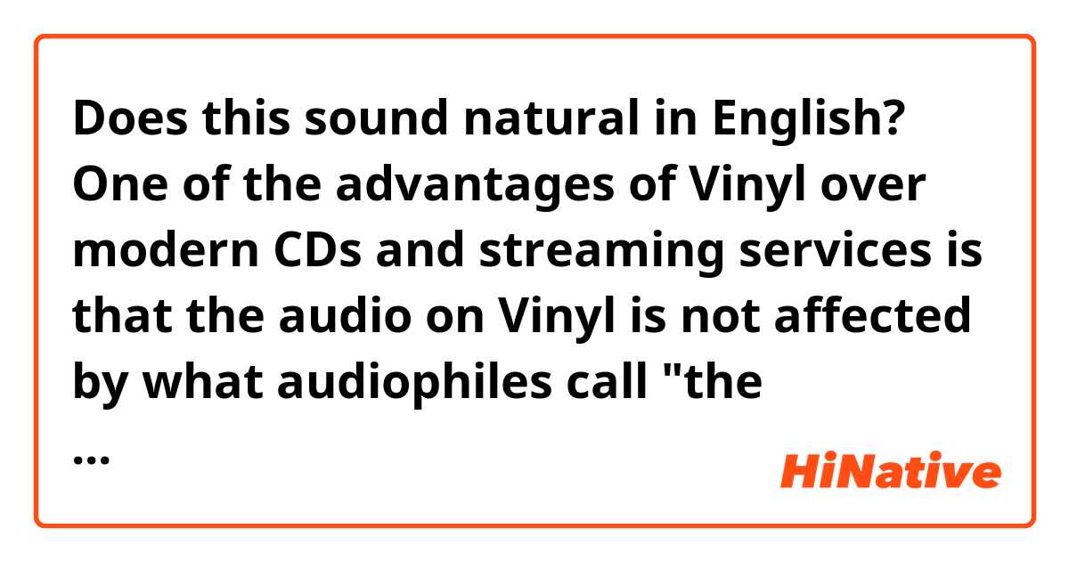 Does this sound natural in English?

One of the advantages of Vinyl over modern CDs and streaming services is that the audio on Vinyl is not affected by what audiophiles call "the loudness wars" in which the audio fidelity is sacrificed for loudness.