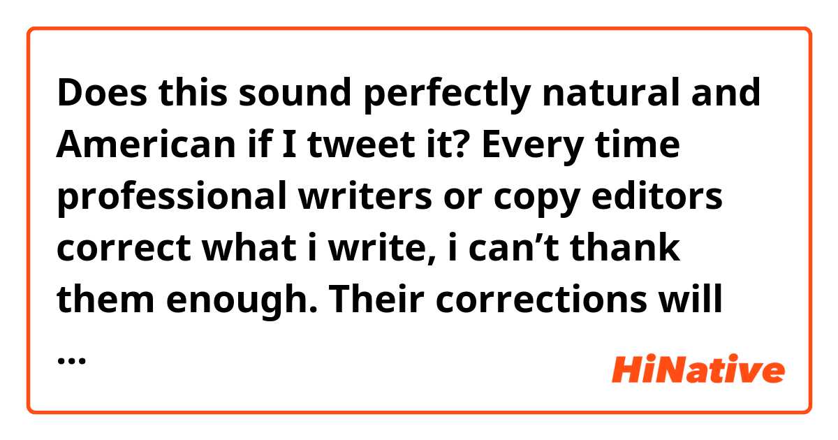 Does this sound perfectly natural and American if I tweet it?

Every time professional writers or copy editors correct what i write, i can’t thank them enough. Their corrections will make my writing skills more improved. i don’t think they are grammar Nazis, picky, or anything. They are always very helpful to me. i just wanna say that i look up to them and i wanna be able to write just like them someday.