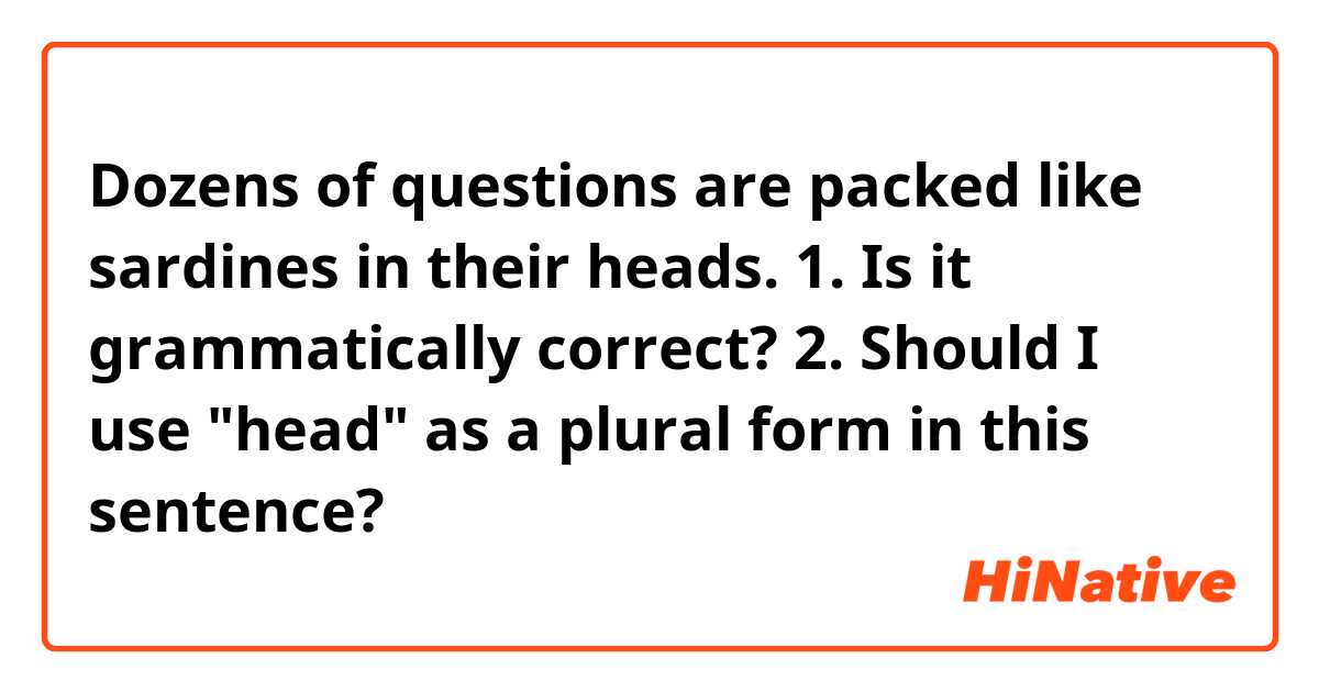Dozens of questions are packed like sardines in their heads.

1. Is it grammatically correct?
2. Should I use "head"  as a plural form in this sentence?